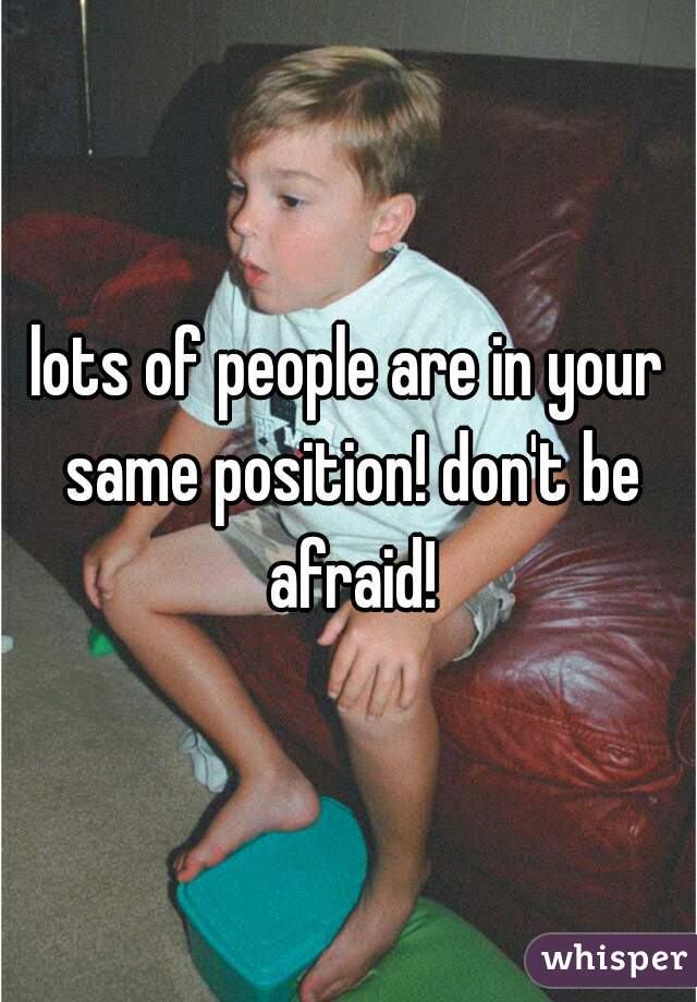 lots of people are in your same position! don't be afraid!