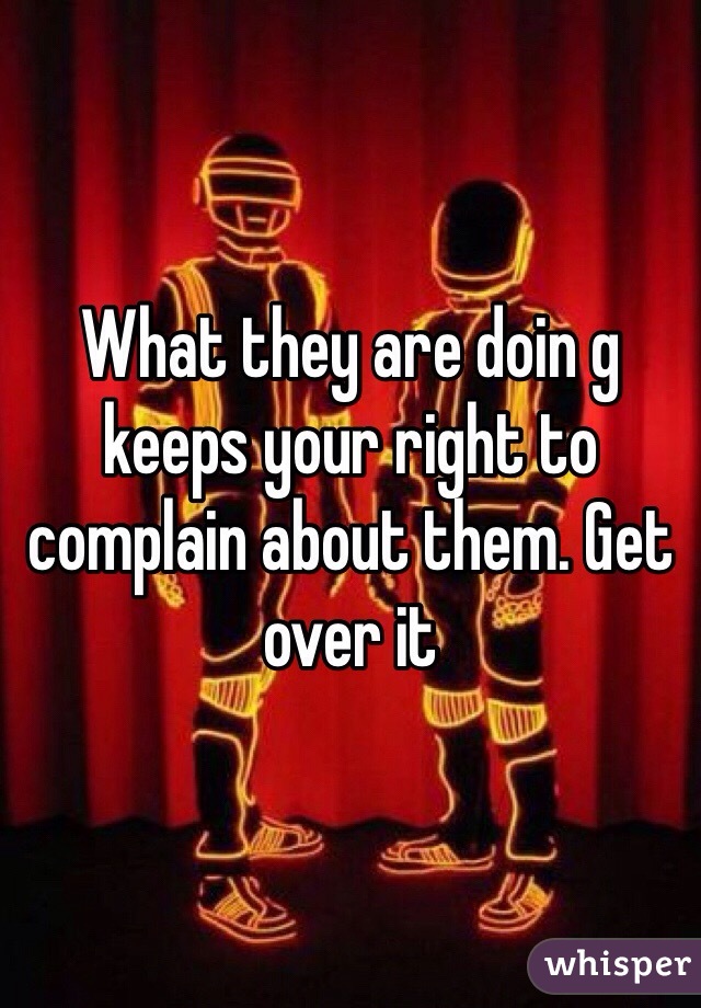 What they are doin g keeps your right to complain about them. Get over it