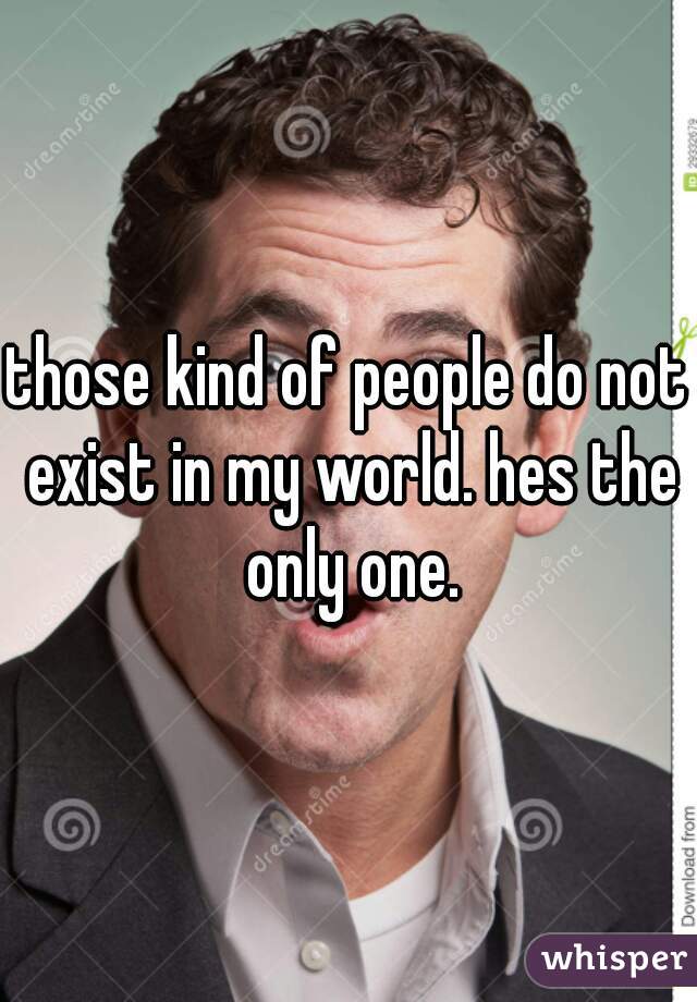 those kind of people do not exist in my world. hes the only one.