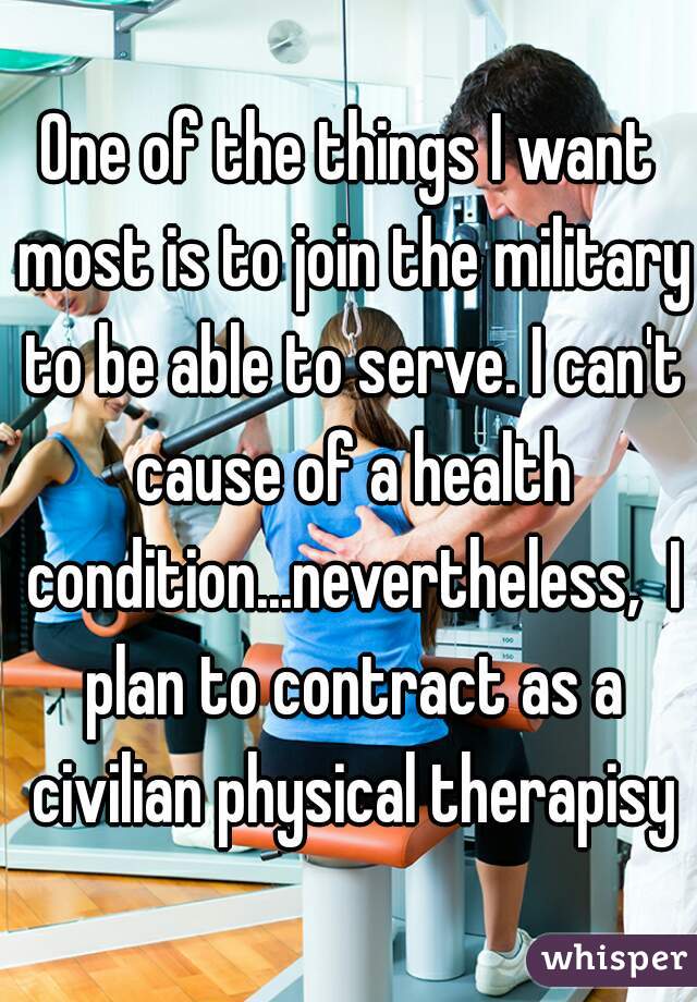 One of the things I want most is to join the military to be able to serve. I can't cause of a health condition...nevertheless,  I plan to contract as a civilian physical therapisy