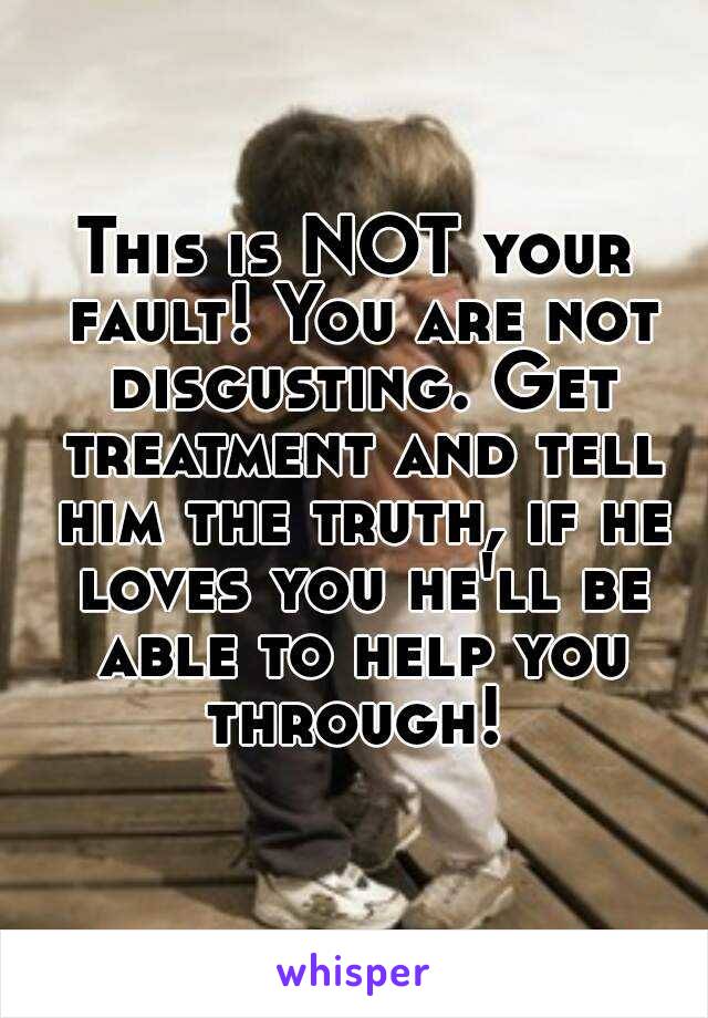 This is NOT your fault! You are not disgusting. Get treatment and tell him the truth, if he loves you he'll be able to help you through! 