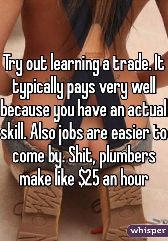 Try out learning a trade. It typically pays very well because you have an actual skill. Also jobs are easier to come by. Shit, plumbers make like $25 an hour