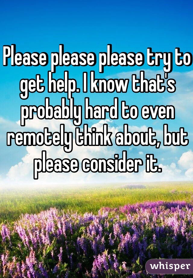 Please please please try to get help. I know that's probably hard to even remotely think about, but please consider it.