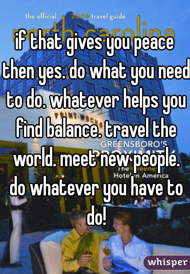 if that gives you peace then yes. do what you need to do. whatever helps you find balance. travel the world. meet new people. do whatever you have to do!