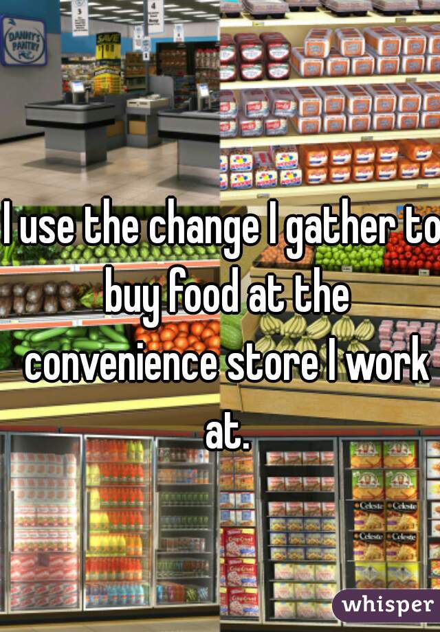 I use the change I gather to buy food at the convenience store I work at.