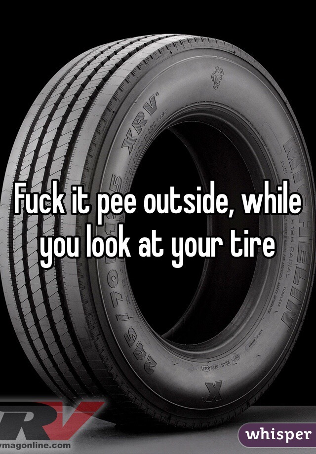 Fuck it pee outside, while you look at your tire
