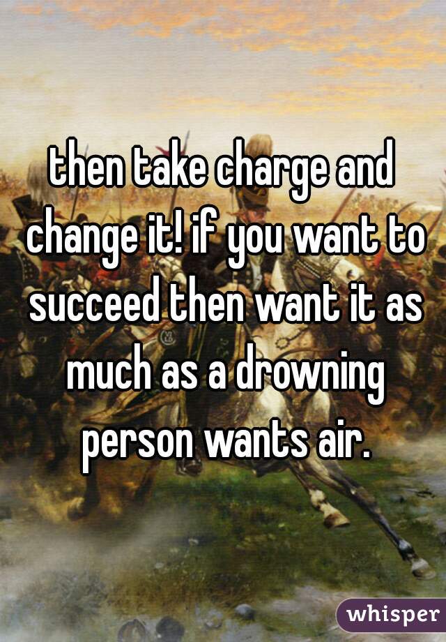 then take charge and change it! if you want to succeed then want it as much as a drowning person wants air.