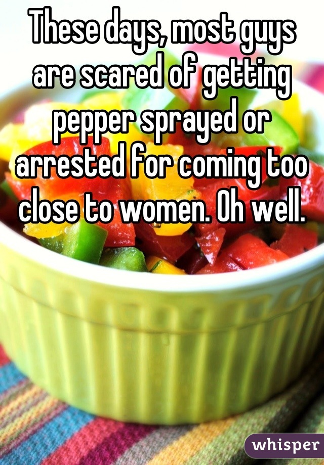These days, most guys are scared of getting pepper sprayed or arrested for coming too close to women. Oh well.