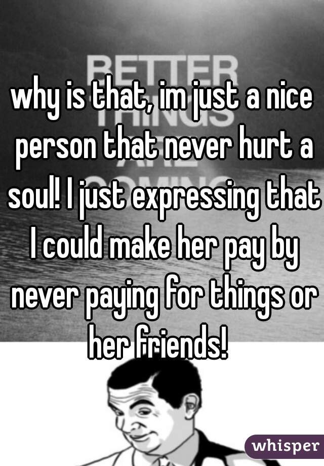 why is that, im just a nice person that never hurt a soul! I just expressing that I could make her pay by never paying for things or her friends!  