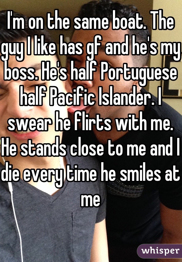 I'm on the same boat. The guy I like has gf and he's my boss. He's half Portuguese half Pacific Islander. I swear he flirts with me. He stands close to me and I die every time he smiles at me