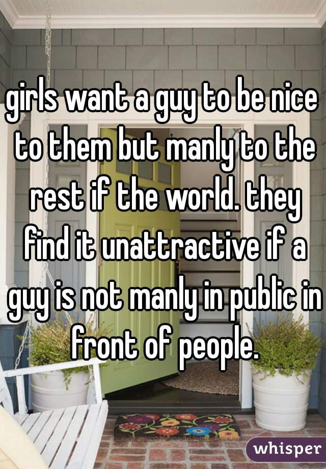 girls want a guy to be nice to them but manly to the rest if the world. they find it unattractive if a guy is not manly in public in front of people.