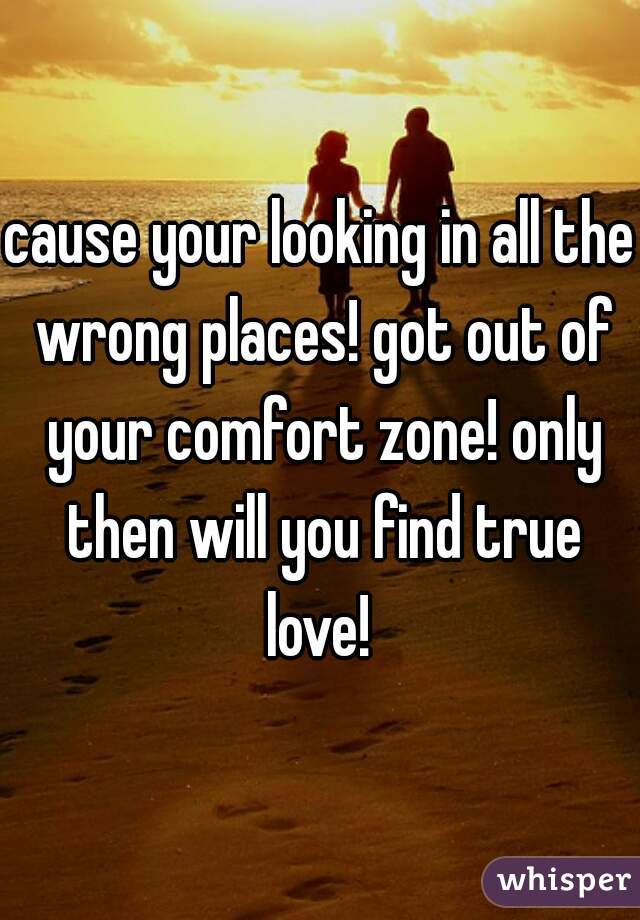 cause your looking in all the wrong places! got out of your comfort zone! only then will you find true love! 