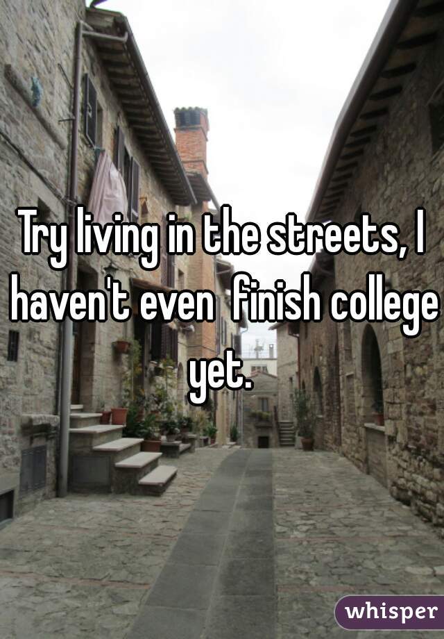 Try living in the streets, I haven't even  finish college yet. 