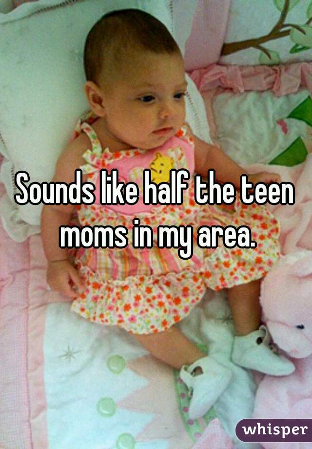 Sounds like half the teen moms in my area.