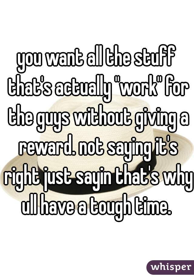 you want all the stuff that's actually "work" for the guys without giving a reward. not saying it's right just sayin that's why ull have a tough time. 