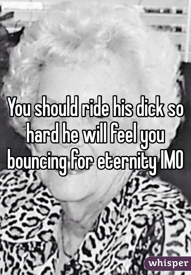 You should ride his dick so hard he will feel you bouncing for eternity IMO 