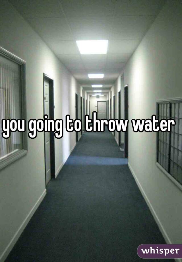 you going to throw water 