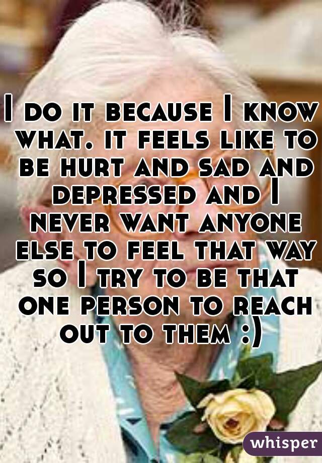 I do it because I know what. it feels like to be hurt and sad and depressed and I never want anyone else to feel that way so I try to be that one person to reach out to them :) 
