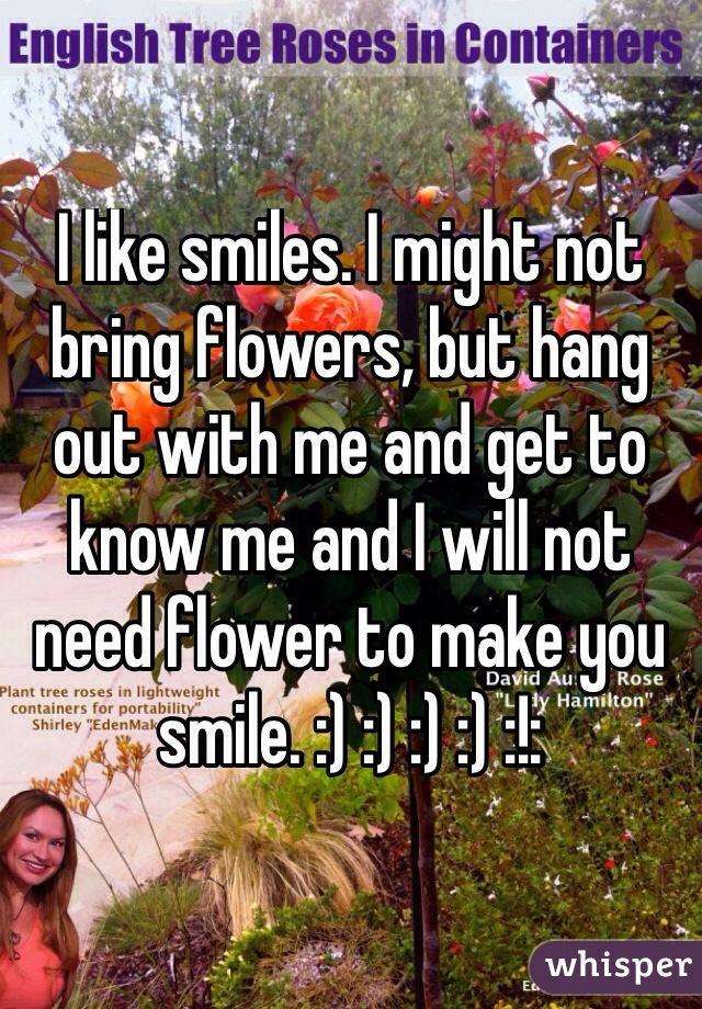 I like smiles. I might not bring flowers, but hang out with me and get to know me and I will not need flower to make you smile. :) :) :) :) :!:
