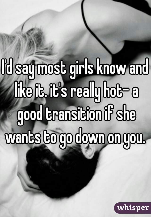 I'd say most girls know and like it. it's really hot- a good transition if she wants to go down on you. 
