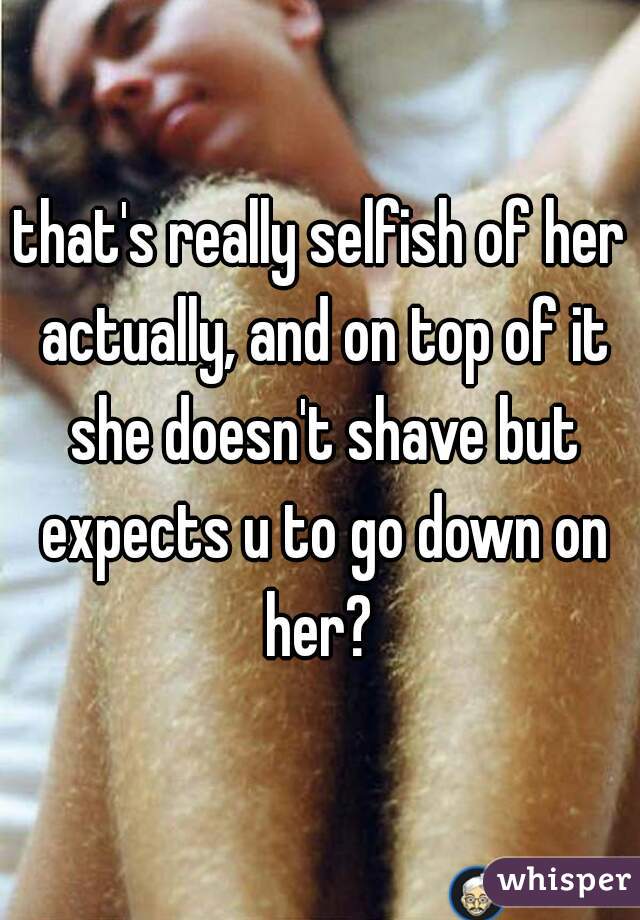 that's really selfish of her actually, and on top of it she doesn't shave but expects u to go down on her? 