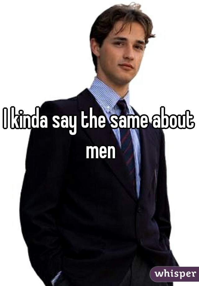 I kinda say the same about men