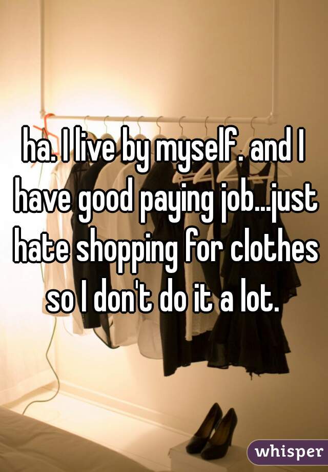 ha. I live by myself. and I have good paying job...just hate shopping for clothes so I don't do it a lot. 