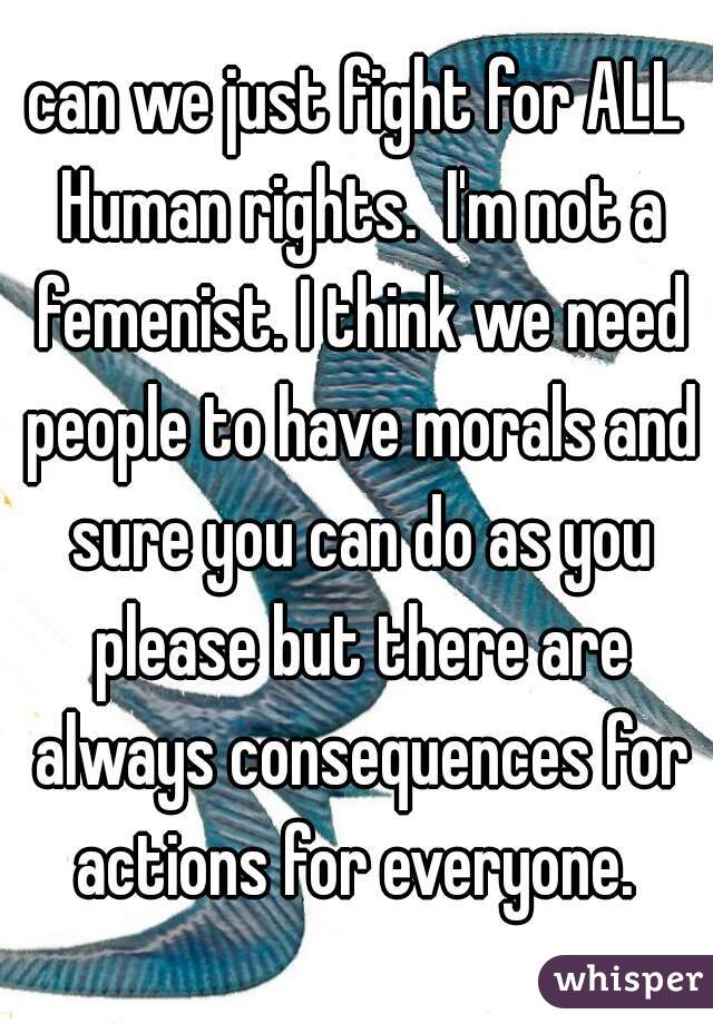 can we just fight for ALL Human rights.  I'm not a femenist. I think we need people to have morals and sure you can do as you please but there are always consequences for actions for everyone. 