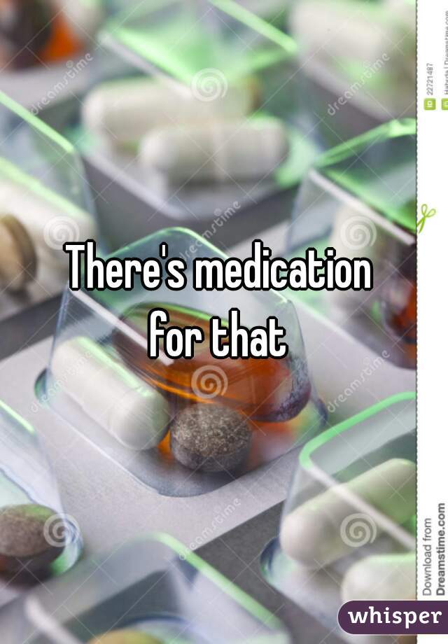 There's medication 
for that 