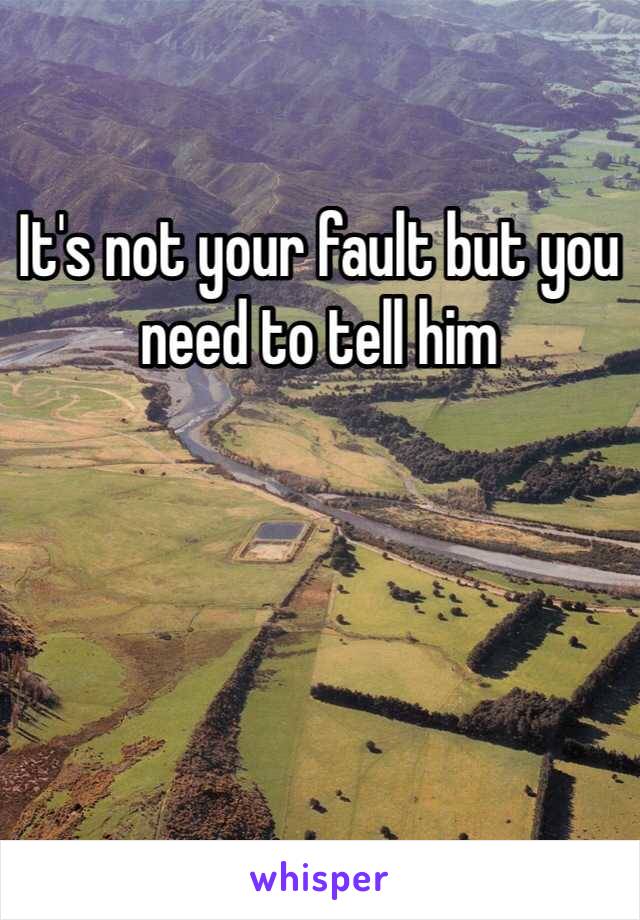 It's not your fault but you need to tell him 