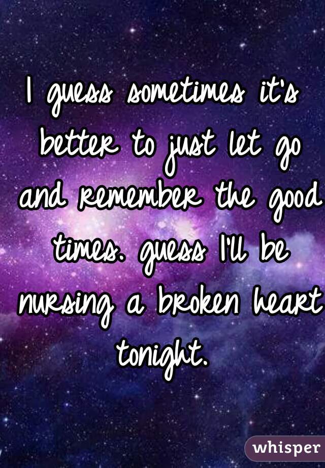 I guess sometimes it's better to just let go and remember the good times. guess I'll be nursing a broken heart tonight. 