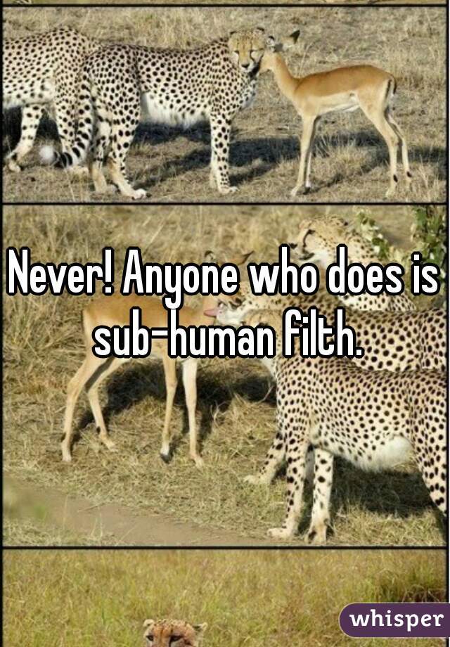 Never! Anyone who does is sub-human filth.