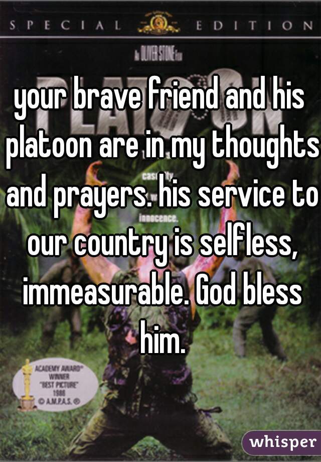 your brave friend and his platoon are in my thoughts and prayers. his service to our country is selfless, immeasurable. God bless him.