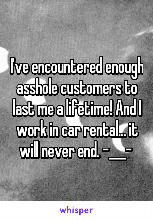 I've encountered enough asshole customers to last me a lifetime! And I work in car rental... it will never end. -___- 