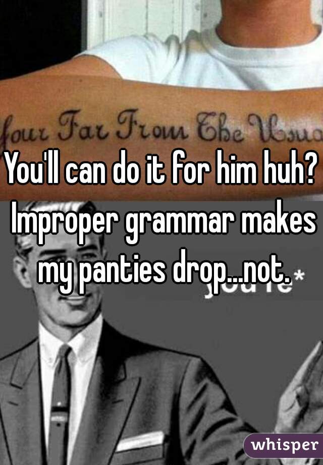 You'll can do it for him huh? Improper grammar makes my panties drop...not.