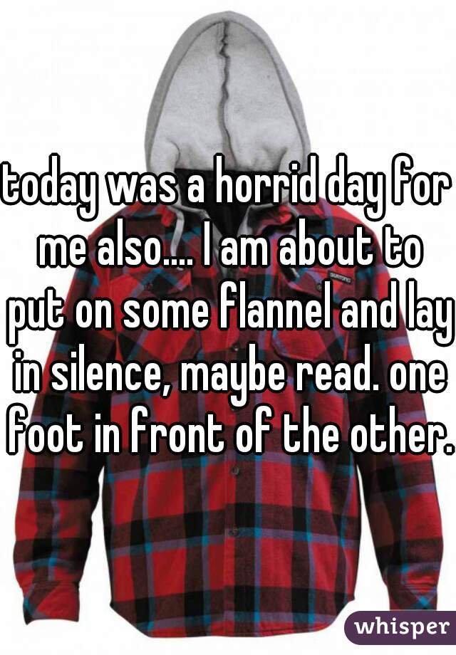 today was a horrid day for me also.... I am about to put on some flannel and lay in silence, maybe read. one foot in front of the other.