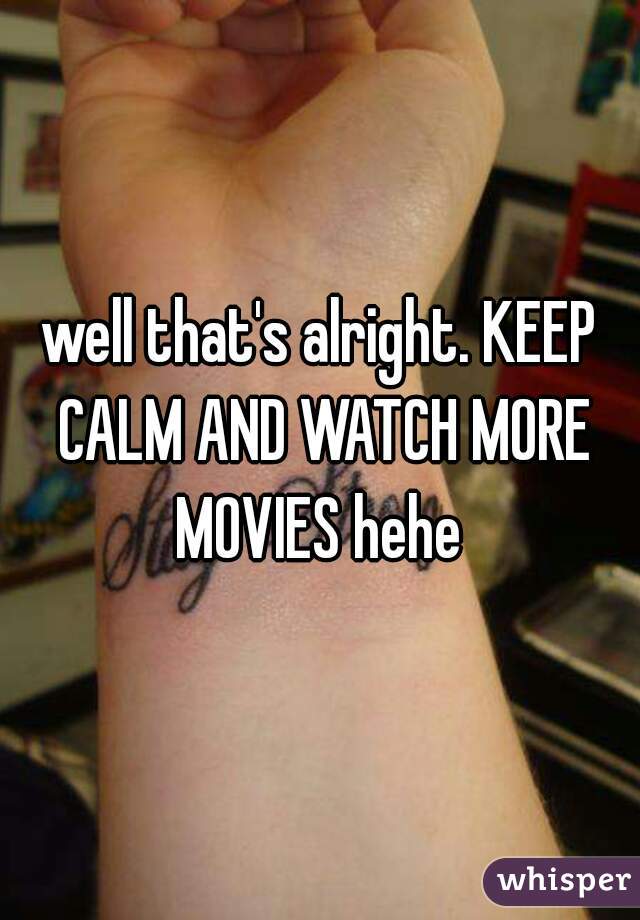 well that's alright. KEEP CALM AND WATCH MORE MOVIES hehe 