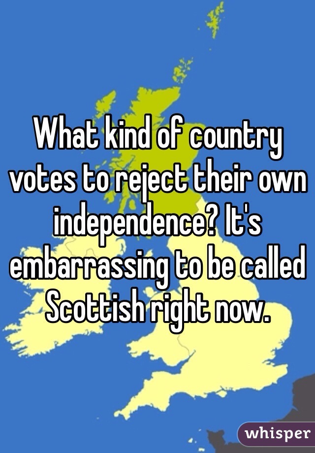 What kind of country votes to reject their own independence? It's embarrassing to be called Scottish right now. 