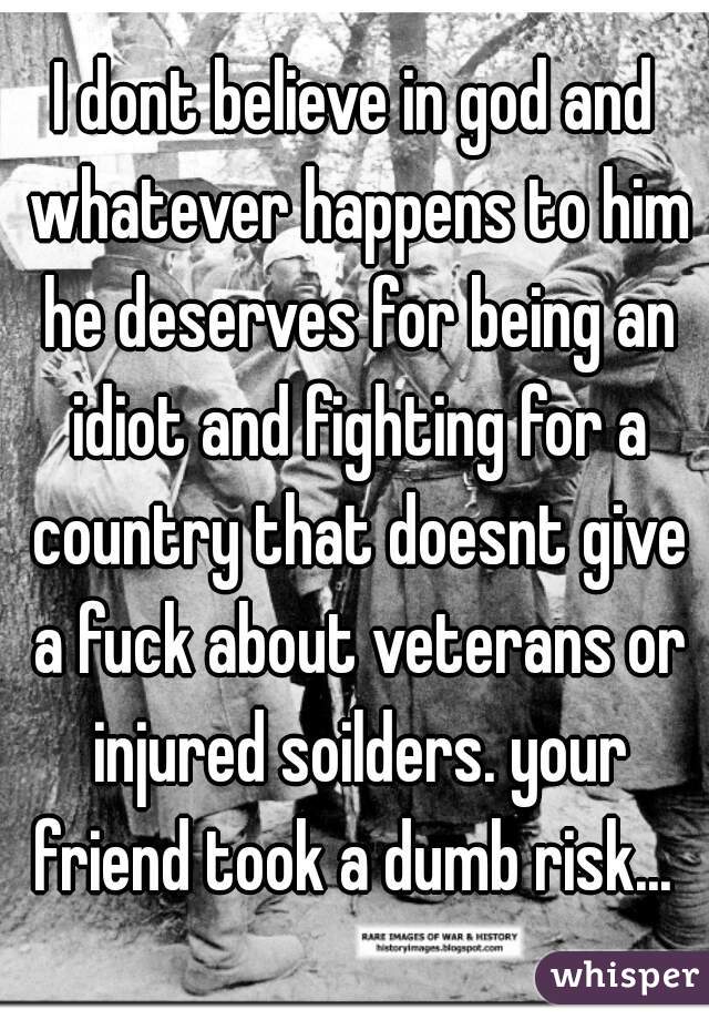 I dont believe in god and whatever happens to him he deserves for being an idiot and fighting for a country that doesnt give a fuck about veterans or injured soilders. your friend took a dumb risk... 