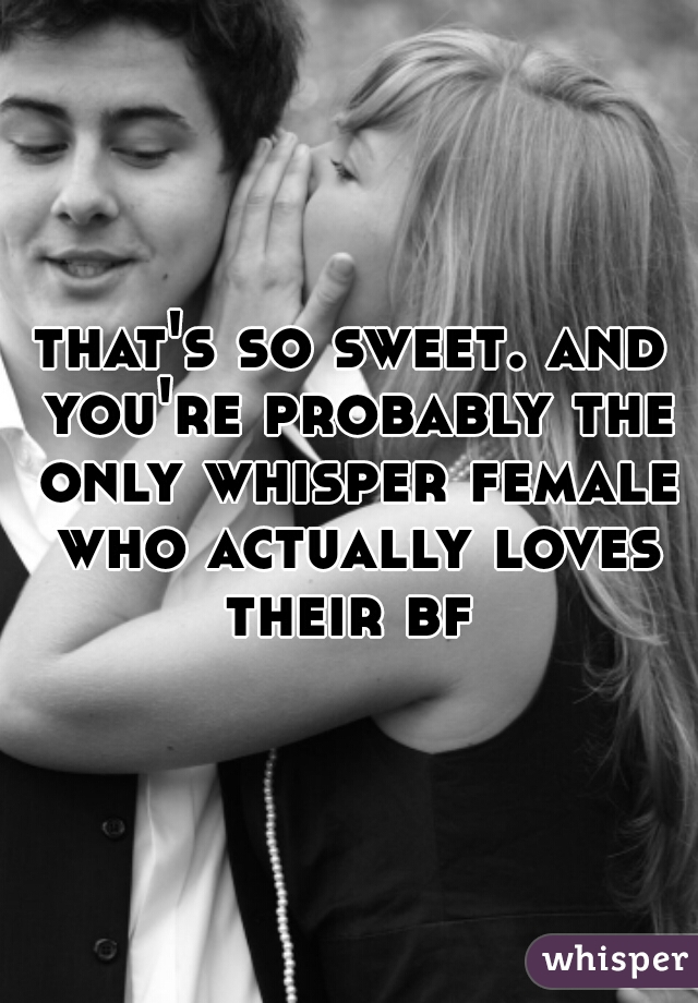 that's so sweet. and you're probably the only whisper female who actually loves their bf 