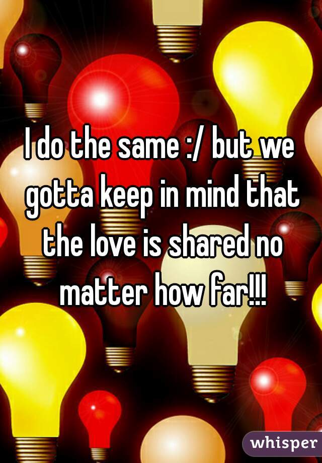 I do the same :/ but we gotta keep in mind that the love is shared no matter how far!!!
