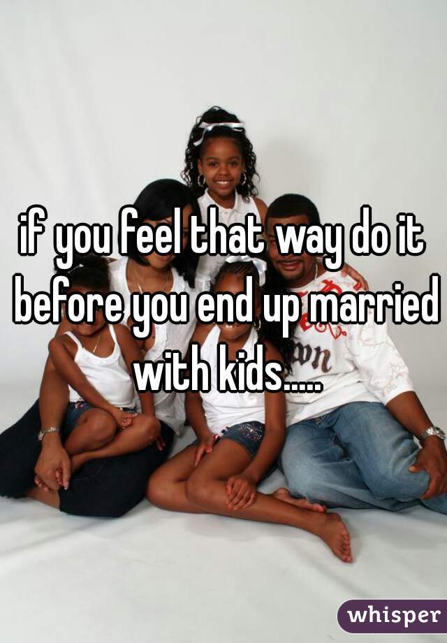 if you feel that way do it before you end up married with kids.....