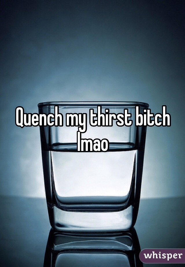 Quench my thirst bitch lmao
