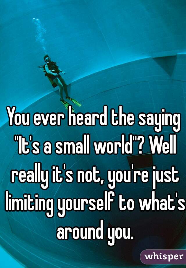 You ever heard the saying "It's a small world"? Well really it's not, you're just limiting yourself to what's around you.