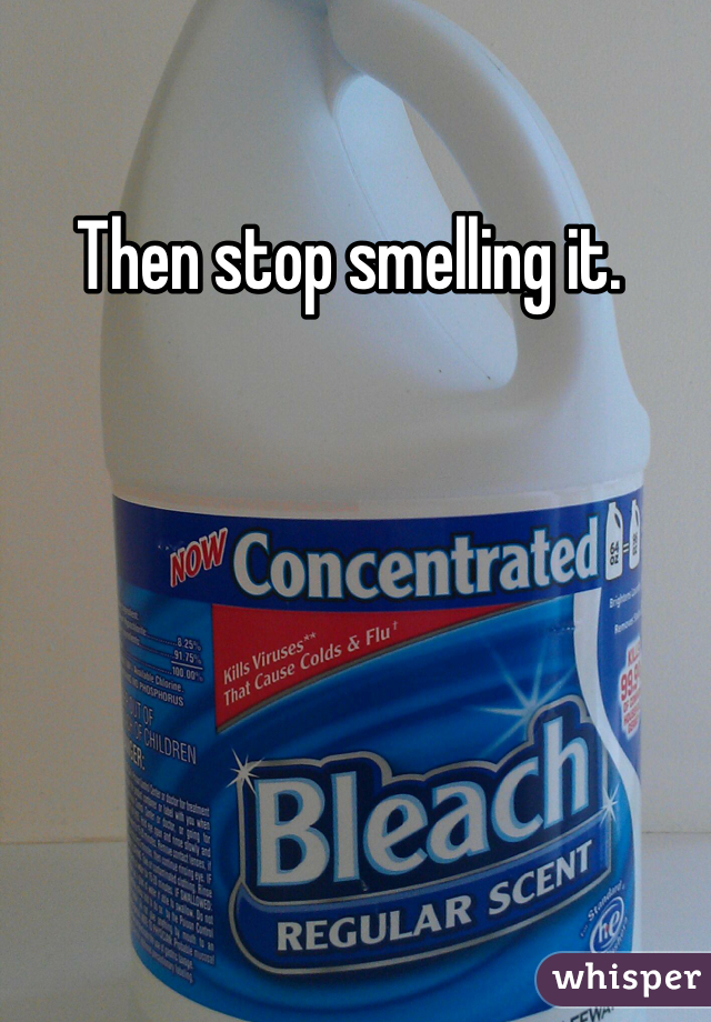 Then stop smelling it. 