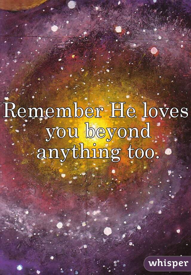 Remember He loves you beyond anything too.