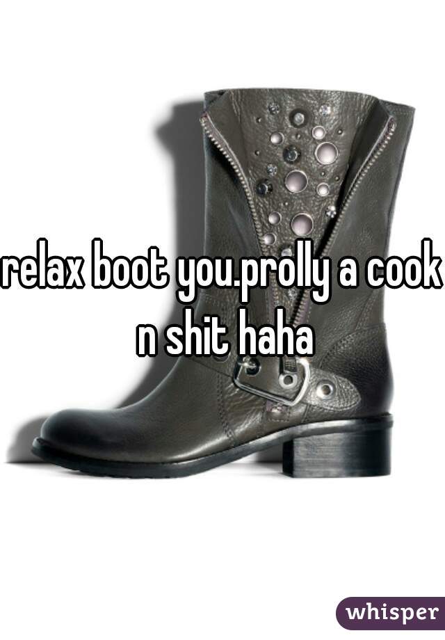 relax boot you.prolly a cook n shit haha