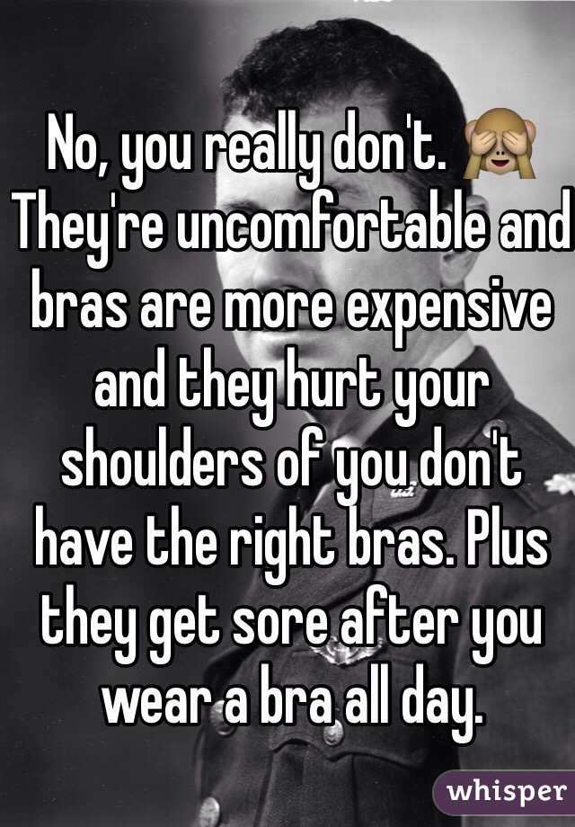 No, you really don't. 🙈 They're uncomfortable and bras are more expensive and they hurt your shoulders of you don't have the right bras. Plus they get sore after you wear a bra all day. 