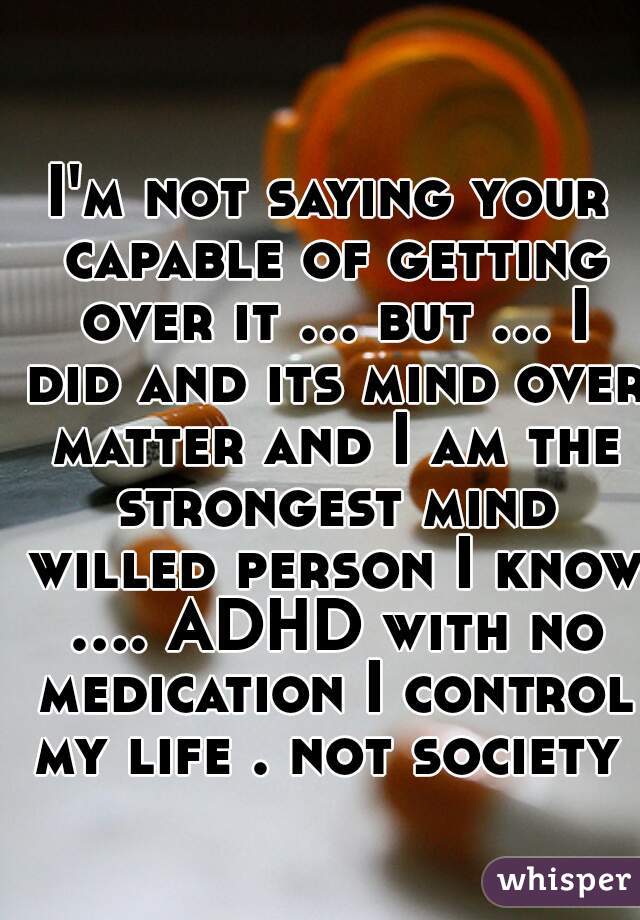 I'm not saying your capable of getting over it ... but ... I did and its mind over matter and I am the strongest mind willed person I know .... ADHD with no medication I control my life . not society 
