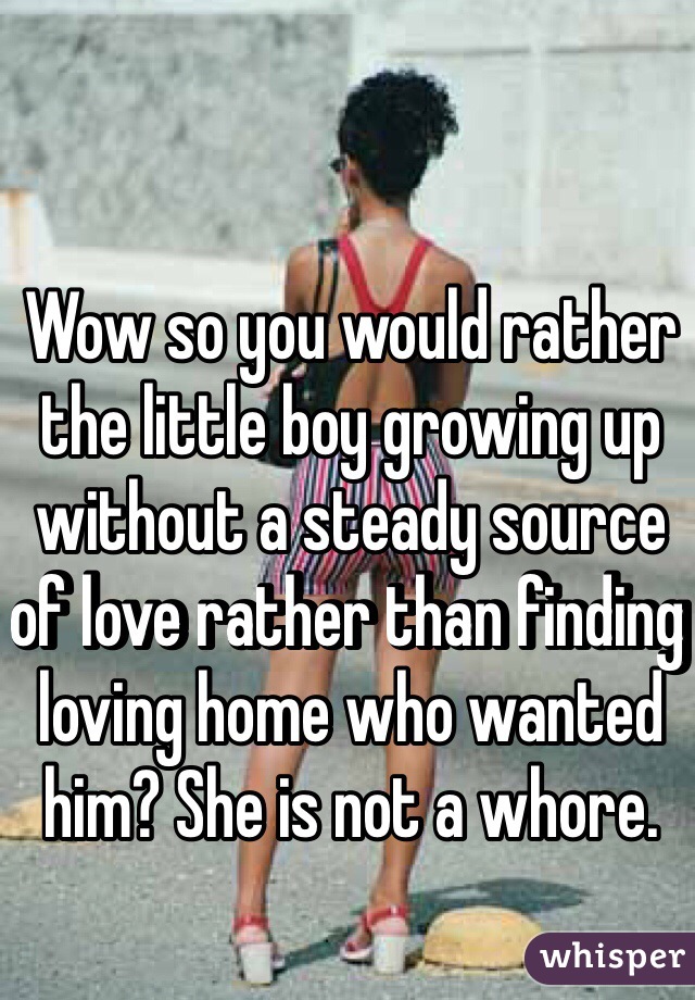 Wow so you would rather the little boy growing up without a steady source of love rather than finding loving home who wanted him? She is not a whore.
